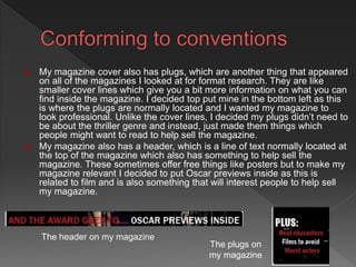  My magazine cover also has plugs, which are another thing that appeared
on all of the magazines I looked at for format research. They are like
smaller cover lines which give you a bit more information on what you can
find inside the magazine. I decided top put mine in the bottom left as this
is where the plugs are normally located and I wanted my magazine to
look professional. Unlike the cover lines, I decided my plugs didn’t need to
be about the thriller genre and instead, just made them things which
people might want to read to help sell the magazine.
 My magazine also has a header, which is a line of text normally located at
the top of the magazine which also has something to help sell the
magazine. These sometimes offer free things like posters but to make my
magazine relevant I decided to put Oscar previews inside as this is
related to film and is also something that will interest people to help sell
my magazine.
The header on my magazine
The plugs on
my magazine
 