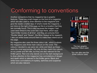  Another conventions that my magazine has is graphic
features. These are small images on the front of a magazine
which are also used to draw attention to the magazine and
give the reader a better idea of what's inside the magazine. I
put mine on the right of the page as this is a location that they
are normally found. This is also because the images I had
used were linked to the cover line I had there, which says
“best thriller movies of all time”, and they are pictures from
“Shutter Island” and “Seven”, the films I looked at for research.
I also put white boxes around them to make them stand out on
the page.
 My magazine also uses the three colour rule , which is where
the magazine uses three main colours on the cover. The
colours I decided to use were red, white and black as these
were the most appropriate. Not only do they match the colours
on my poster and film title, but they are also relevant for the
thriller genre. Red (not only stands out on the dark background
to draw attention to the magazine) has connotations of danger
and death which is relevant to the thriller genre. Black and
white have connotations of mystery, darkness and suspense
which are also relevant.
The two graphic
features I have used.
You can also see the
three colours used.
 
