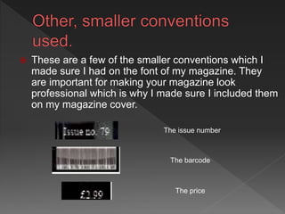 The issue number
The price
The barcode
 These are a few of the smaller conventions which I
made sure I had on the font of my magazine. They
are important for making your magazine look
professional which is why I made sure I included them
on my magazine cover.
 