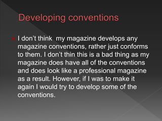  I don’t think my magazine develops any
magazine conventions, rather just conforms
to them. I don’t thin this is a bad thing as my
magazine does have all of the conventions
and does look like a professional magazine
as a result. However, if I was to make it
again I would try to develop some of the
conventions.
 