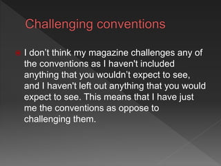  I don’t think my magazine challenges any of
the conventions as I haven't included
anything that you wouldn’t expect to see,
and I haven't left out anything that you would
expect to see. This means that I have just
me the conventions as oppose to
challenging them.
 