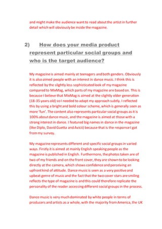 and might make the audience wantto read aboutthe artist in further
detail which will obviously be inside the magazine.
2) How does your media product
represent particular social groups and
who is the target audience?
My magazineis aimed mainly at teenagers and both genders. Obviously
it is also aimed people with an interest in dance music. I think this is
reflected by the slightly less sophisticated look of my magazine
compared to MixMag, which parts of my magazine are based on. This is
because I believe that MixMag is aimed at the slightly older generation
(18-35 years old) so I needed to adapt my approach subtly. I reflected
this by using a brightand bold colour scheme, which is generally seen as
more ‘fun’. The content also represents particular social groups as it is
100% aboutdance music, and the magazine is aimed at thosewith a
strong interest in dance. I featured big names in dance in the magazine
(like Diplo, David Guetta and Avicii) because that is the responseI got
frommy survey.
My magazinerepresents different and specific social groups in varied
ways. Firstly it is aimed at mainly English speaking people as the
magazine is published in English. Furthermore, thephotos taken are of
two of my friends and on the front cover, they are shown to be looking
directly at the camera, which shows confidenceand perceiving an
upfrontkind of attitude. Dance music is seen as a very positiveand
upbeat genre of music and the fact that the two cover stars aresmiling
reflects the type of magazine is and this could therefore replicate the
personality of the reader accessing different socialgroups in the process.
Dance music is very much dominated by white people in terms of
producers and artists as a whole, with the majority fromAmerica, the UK
 