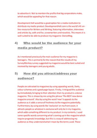 to advertise it. Not to mention the profits that big corporations make,
which would be appealing for that reason.
Development Hell would be a good option for a media institution to
distribute my media product.DevelopmentHell.com is the world's #1 on-
line resourcefor Writers and Writing, featuring information, interviews
and articles by, with and for, screenwriters and novelists. This means it is
well-suited to be able to produce my magazine: DanceMag.
4) Who would be the audience for your
media product?
As I mentioned previously the main audience for my magazine is
teenagers. This is primarily for the reason that the results of my
SurveyMonkey survey suggested my magazinewould be best suited and
received by teenagers and young adults.
5) How did you attract/address your
audience?
People are attracted to magazines by using appealing words, fonts,
colour schemes and a good page layout. Firstly, I intrigued the audience
by immediately bringing to their attention that my productis a dance
magazine. This is shown by me using the phrase ‘The BEST new dance
magazine around’. Also by using the word ‘new’ it appeals to the
audience as it adds a senseof freshness to the magazine potentially.
Furthermore, by using words like ‘exclusive’ on my front cover, it
attracts people as whatever is exclusivewill only be in my magazine,
which adds something different to my product. In my contents, I used
some specific words concerning what’s coming up in the magazinewhich
require pragmatic knowledge, but this is a way of addressing my
audience as they understand whatI mean by the terms used. These
 