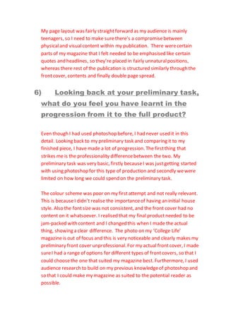 My page layout was fairly straightforward as my audience is mainly
teenagers, so I need to make surethere’s a compromisebetween
physicaland visualcontent within my publication. There werecertain
parts of my magazine that I felt needed to be emphasised like certain
quotes and headlines, so they’re placed in fairly unnaturalpositions,
whereas there rest of the publication is structured similarly through the
frontcover, contents and finally double page spread.
6) Looking back at your preliminary task,
what do you feel you have learnt in the
progression from it to the full product?
Even though I had used photoshop before, I had never used it in this
detail. Looking back to my preliminary task and comparing it to my
finished piece, I have made a lot of progression. The firstthing that
strikes me is the professionality differencebetween the two. My
preliminary task was very basic, firstly becauseI was justgetting started
with using photoshop for this type of production and secondly wewere
limited on how long we could spend on the preliminary task.
The colour scheme was poor on my firstattempt and not really relevant.
This is becauseI didn’t realise the importanceof having an initial house
style. Also the fontsize was not consistent, and the front cover had no
content on it whatsoever. I realised that my final productneeded to be
jam-packed with content and I changed this when I made the actual
thing, showing a clear difference. The photo on my ‘College Life’
magazine is out of focus and this is very noticeable and clearly makes my
preliminary front cover unprofessional. For my actual frontcover, I made
sureI had a range of options for different types of frontcovers, so that I
could choosethe one that suited my magazine best. Furthermore, I used
audience research to build on my previous knowledgeof photoshop and
so that I could make my magazine as suited to the potential reader as
possible.
 