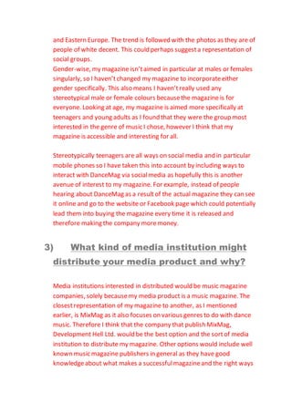 and Eastern Europe. The trend is followed with the photos as they are of
people of white decent. This could perhaps suggesta representation of
social groups.
Gender-wise, my magazine isn’taimed in particular at males or females
singularly, so I haven’tchanged my magazine to incorporateeither
gender specifically. This also means I haven’treally used any
stereotypical male or female colours becausethe magazine is for
everyone. Looking at age, my magazine is aimed more specifically at
teenagers and young adults as I found that they were the group most
interested in the genre of music I chose, however I think that my
magazine is accessible and interesting for all.
Stereotypically teenagers are all ways on social media and in particular
mobile phones so I have taken this into account by including ways to
interact with DanceMag via socialmedia as hopefully this is another
avenue of interest to my magazine. For example, instead of people
hearing about DanceMag as a resultof the actual magazine they can see
it online and go to the website or Facebook page which could potentially
lead them into buying the magazine every time it is released and
therefore making the company moremoney.
3) What kind of media institution might
distribute your media product and why?
Media institutions interested in distributed would be music magazine
companies, solely becausemy media product is a music magazine. The
closestrepresentation of my magazine to another, as I mentioned
earlier, is MixMag as it also focuses on various genres to do with dance
music. Therefore I think that the company that publish MixMag,
Development Hell Ltd. would be the best option and the sortof media
institution to distribute my magazine. Other options would include well
known music magazine publishers in general as they have good
knowledgeabout what makes a successfulmagazineand the right ways
 