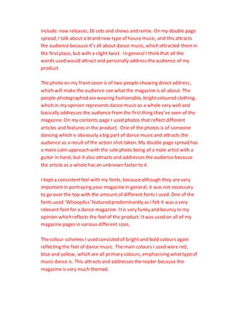 include: new releases, DJ sets and shows and remix. On my double page
spread, I talk about a brand new type of house music, and this attracts
the audience because it’s all about dance music, which attracted them in
the firstplace, but with a slight twist. In general I think that all the
words used would attract and personally address theaudience of my
product.
The photo on my frontcover is of two people showing direct address,
which will make the audience see whatthe magazine is all about. The
people photographed arewearing fashionable, brightcoloured clothing,
which in my opinion represents dance music as a whole very well and
basically addresses the audience fromthe firstthing they’ve seen of the
magazine. On my contents page I used photos that reflect different
articles and features in the product. One of the photos is of someone
dancing which is obviously a big part of dance music and attracts the
audience as a result of the action shot taken. My double page spread has
a more calm approach with the solephoto being of a male artist with a
guitar in hand, but it also attracts and addresses the audience because
the article as a whole has an unknown factor to it.
I kept a consistentfeel with my fonts, becausealthough they are very
important in portraying your magazinein general, it was not necessary
to go over the top with the amount of different fonts I used. One of the
fonts used ‘WhoopAss’featured predominantly as I felt it was a very
relevant font for a dance magazine. Itis very funky and bouncy in my
opinion which reflects the feel of the product. Itwas used on all of my
magazine pages in various different sizes.
The colour schemes I used consisted of bright and bold colours again
reflecting the feel of dance music. The main colours I used were red,
blue and yellow, which are all primary colours, emphasising whattypeof
music dance is. This attracts and addresses thereader because the
magazine is very much themed.
 