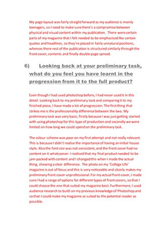 My page layout was fairly straightforward as my audience is mainly
teenagers, so I need to make surethere’s a compromisebetween
physicaland visualcontent within my publication. There werecertain
parts of my magazine that I felt needed to be emphasised like certain
quotes and headlines, so they’re placed in fairly unnaturalpositions,
whereas there rest of the publication is structured similarly through the
frontcover, contents and finally double page spread.
6) Looking back at your preliminary task,
what do you feel you have learnt in the
progression from it to the full product?
Even though I had used photoshop before, I had never used it in this
detail. Looking back to my preliminary task and comparing it to my
finished piece, I have made a lot of progression. The firstthing that
strikes me is the professionality differencebetween the two. My
preliminary task was very basic, firstly becauseI was justgetting started
with using photoshop for this type of production and secondly wewere
limited on how long we could spend on the preliminary task.
The colour scheme was poor on my firstattempt and not really relevant.
This is becauseI didn’t realise the importanceof having an initial house
style. Also the fontsize was not consistent, and the front cover had no
content on it whatsoever. I realised that my final productneeded to be
jam-packed with content and I changed this when I made the actual
thing, showing a clear difference. The photo on my ‘College Life’
magazine is out of focus and this is very noticeable and clearly makes my
preliminary front cover unprofessional. For my actual frontcover, I made
sureI had a range of options for different types of frontcovers, so that I
could choosethe one that suited my magazine best. Furthermore, I used
audience research to build on my previous knowledgeof Photoshop and
so that I could make my magazine as suited to the potential reader as
possible.
 
