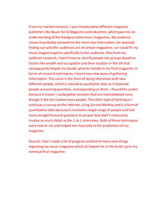 Frommy marketresearch, I was introduced to different magazine
publishers like Bauer for Q Magazine and industries, which gave me an
understanding of the background to music magazines. My audience
research probably showed me the most new information, for example
finding out who the audiences are of certain magazines, so I could fit my
music magazine genre specifically to the audience. Also frommy
audience research, I learnt how to classify people into groups based on
factors like wealth and occupation and their location in the UK that
consequently helped me decide whatto include in my final magazine. In
terms of research techniques, I learnt two new ways of gathering
information. This came in the formof doing interviews with two
different people, which is classed as qualitative data as it featured
people answering questions, and expanding on them. I found this useful
because it meant I could gather answers that are moredetailed even
though it did not involvemany people. The other type of technique I
used was a survey on the internet, using Survey Monkey and is a formof
quantitative data becauseit involved a larger range of people and had
more straightforward questions to answer that didn’t necessarily
involve as much detail as the 1 to 1 interviews. Both of these techniques
were new to me and helped me massively in the production of my
magazine.
Overall, I feel I made a lot of progress and learnt many new things
regarding my music magazine which all helped me in the build-up to my
eventual final magazine.
 