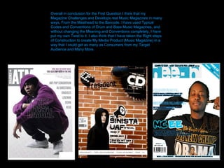 Overall in conclusion for the First Question I think that my Magazine Challenges and Develops real Music Magazines in many ways, From the Masthead to the Barcode. I have used Typical Codes and Conventions of Drum and Bass Music Magazines, and without changing the Meaning and Conventions completely, I have put my own Twist to it. I also think that I have taken the Right steps of Construction to create My Media Product (Music Magazine) in a way that I could get as many as Consumers from my Target Audience and Many More.  