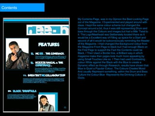 My Contents Page, was in my Opinion the Best Looking Page out of the Magazine. I Experimented and played around with ideas. I kept the same colour scheme but changed the Concept around a bit, thus it was still representing Drum and bass through the Colours and images but had a little ‘Twist to it. The Logo/Masthead was Deliberately located there as It would be a Excellent way of Filling up space for a Start and second of all it would be subconsciously reminding the Reader of the Magazine. I Had changed the Background colour from the Magazine Front Page to black but I had enough Black on the First Page to support the Fact the Contents could be Black. I Then Used a Border line, a Brilliant way in which magazine make their pages look much more appealing by using Small Touches Like so. I Then had used Contrasting colour White against the Black with the Blue to create a Dynamic effect as through Research, results have shown that Blue is Quiet a Popular Colour, The Colours Creates Mood And usually Represent something, within the Drum and Bass Culture the Colour Blue  Represents the Drinking Culture in Clubs.  Contents 