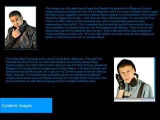 The Images are a Excellent way to keep the Reader Enticed within the Magazine, A good image will always change the Face of Your Magazine and if You have Consistent Good images throughout your magazine, you have a Better chance against Your Competitors in the market. I chose My Images Specifically , I took them the Way I did Intentionally. For example the First Picture, it a MC holding a Very Interesting pose with a exceptionally expressive face representing a Serious MC. This is representing from another point of view another face of drum and Bass, the Serious Side of it, the Producing and Developing. There is more to the Genre than just the Fun Clubbing Side of it too. I Took a Mid shot of his body showing the Power and Status He Has a DJ, ‘The Top Half’ of Drum and bass, and with the Lighting just perfect, I think there isn't much to complain About This Image Was Previously put to use on my old Music Magazine. I Thought Very Carefully about the Picture, as I had used it before as one of the Double Page Spread images, but it didn’t all fit in well, I had not used the Other Pictures (posted on Blogger) but I thought that this image wasn’t totally Useless, it did lack Character and Emotion but could still be used. So I used it in my Contents page as he now Stars as Black Tarantula. The Headphones and leather gloves are representing Oldskool Jungle Culture which was very Popular amongst the Teenage Social community, this shows that there are still oldskool aspects of Drum and Bass still alive today. Contents Images 