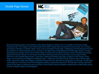 My Double Page spread is very Similar to other Music Magazine articles, thus it is capable of catching a Wider Audiences Eye. The Image is Very Fashionable within itself, exactly what my Audience wants to see, as in a Way I am trying to sell them a Lifestyle. Again I have used a Consistent House style, challenging and Developing forms and Conventions of a Real magazine as you will see on the Next Page a Real Magazine Double page spread. I've kept the Background with the same colour Scheme Blue and White and the Black has been used to Illustrate the Quotes, Making the Colour Different on the Quote Would Most definitely make the Quote Stand out amongst ht Other Elements of the Double Page Spread. I have also created and Placed Little page numbers on the Corners of the Page  accompanied by the Magazine Masthead again. I Made the Title Stand out By Editing it with a Effect called Fade, I have also made it look Bigger and Bolder compared to the Rest Of the Typography on the Page, The Borders were added as a Finishing Touch to the Magazine adding a Little extra Feel with it. The fact file in the top right hand corner of the page is a technique and convention I have used to keep the Reader entertained for a little longer giving him/her a deepre insight into the Magzine. Double Page Spread 