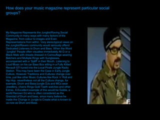 How does your music magazine represent particular social groups?  How does your music magazine represent particular social groups?   My Magazine Represents the Junglist/Raving Social Community in many ways with many factors of the Magazine, from colour to images and Even Representations from within. Very stereotypical views on the Junglist/Ravers community would seriously offend Dedicated Listeners to Drum and Bass. When the Word ‘Junglist’ People often visualise immediately Ali G or a Black Male with dreads dressed in Camouflage wearing Belchers and Multiple Rings with Sunglasses, accompanied with a ‘Spliff’ in their Mouth, Listening to Loud Music on his car Bass Box sitting in a Fully Kitted Renault GTI tuned into the Local Pirate Jungle Radio Station. This may have been the Case in Early Jungle Culture, However Traditions and Cultures change over time, just like other Music Cultures like Rock ‘n’ Roll and Hip Hop. nevertheless not all the Culture change, for example, Drum and Bass/Jungle DJs and MCs wear Jewellery, chains Rings Gold Teeth watches and other Extras. A Excellent example of this would be Goldie, a world Renown DJ who is often considered as the Grandad of Drum and bass, since many believe he made the Change in Jungle to Create what is known to us now as Drum and Bass.  