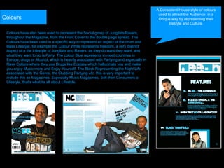 Colours have also been used to represent the Social group of Junglists/Ravers, throughout the Magazine, from the Front Cover to the double page spread. The Colours have been used in a specific way to represent an aspect of the drum and Bass Lifestyle, for example the Colour White represents freedom, a very distinct Aspect of a the Lifestyle of Junglists and Ravers, as they do want they want, and what they want to do is Party. The colour Blue represents in most countries in Europe, drugs or Alcohol, which is heavily associated with Partying and especially in Rave Culture where they use Drugs like Ecstasy which hallucinate you and make you enjoy Music more and Enjoy Yourself. The Black Representing the Night Life associated with the Genre, the Clubbing Partying etc. this is very important to include this as Magazines, Especially Music Magazines, Sell their Consumers a Lifestyle, that’s what its all about Lifestyle. Colours A Consistent House style of colours used to attract the Audience  in a Unique way by representing their lifestyle and Culture. 