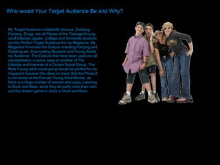 Who would Your Target Audience Be and Why? Who would Your Target Audience Be and Why? Who would Your Target Audience Be and Why? My Target Audience is blatantly obvious, Clubbing, Partying, Drugs, are all Pieces of the Teenage/Young adult Lifestyle Jigsaw. College and University students are the Perfect Target Audience for my Magazine. My Magazine Promotes the Culture including Partying and Clubbing etc. thus making Students and Young Adults my Audience. The Colours that have been used are all representation in some ways or another of The Lifestyle and Interests of a Certain Social Group. The Male Young adult social group would be perfect for my magazine however this does no mean that the Product is not aimed at the Female Young Adult Market, as there is a Huge number of women who enjoy Listening to Drum and Bass, since they do party more than men, and the chosen genre in clubs is Drum and Bass.  