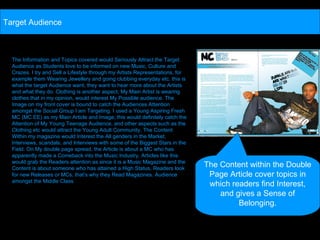 The Information and Topics covered would Seriously Attract the Target Audience as Students love to be informed on new Music, Culture and Crazes. I try and Sell a Lifestyle through my Artists Representations, for example them Wearing Jewellery and going clubbing everyday etc. this is what the target Audience want, they want to hear more about the Artists and what they do. Clothing is another aspect, My Main Artist is wearing clothes that in my opinion, would interest My Possible audience. The Image on my front cover is bound to catch the Audiences Attention amongst the Social Group I am Targeting. I used a Young Aspiring Fresh MC (MC EE) as my Main Article and Image; this would definitely catch the Attention of My Young Teenage Audience, and other aspects such as the Clothing etc would attract the Young Adult Community. The Content Within my magazine would Interest the All genders in the Market, Interviews, scandals, and Interviews with some of the Biggest Stars in the Field. On My double page spread, the Article is about a MC who has apparently made a Comeback into the Music Industry, Articles like this would grab the Readers attention as since it is a Music Magazine and the Content is about someone who has attained a High Status, Readers look for new Releases or MCs, that’s why they Read Magazines. Audience amongst the Middle Class Target Audience The Content within the Double Page Article cover topics in which readers find Interest, and gives a Sense of Belonging. 