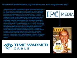 What kind of Media institution might distribute your music magazine and why? There are many Media Institutions that would distribute my magazine, In My Opinion the Big Institutions such as Time Warner would be perfect. IPC Media would be another Magazine Institution that would Possibly Distribute my Magazine as they have a huge profile of a Variety of Magazines and are a Huge Company who do know they are doing. My magazine is similar in many ways to other magazines that have or are being distributed by the Institutions; As IPC does offer something for anyone and everyone. Institutions also look for potential and a Large Audience that a Magazine could be Marketed at, and My Music Genre for my magazine has a Growing Audience as it Is Turning Very Popular amongst the Teenage and Young Adult Community. Institutions like IPC Would be very willing in ones opinion to distribute my magazine as it would Benefit Me and most importantly them Further. Newsagents usually sell magazines that are popular amongst the Consumer Market, and with a Growing and Uprising Genre like Drum and Bass, they shouldn’t hesitate to Sell My Product Either I should think. They be looking for Opportunities to find Good Magazines that could Benefit their Company, and I don’t see anything the other magazines have got that I haven’t.  
