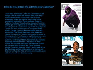 How did you attract and address your audience? I used many Techniques, Codes and Conventions to get through to My Audience and address them in the way I thought would be best. Through the Use Of Colour, Typography, Image and the Use of Language I have successfully attracted my Target Audience shows my Audience Feedback. Throughout my magazine I have not failed to get, In My Opinion to go over the Top in what I did, everything I did do was Realistic. My Double Page Spreads Content and Tone of language was enough to fulfil My Primary Targets. To try and keep a Realistic Approach I kept in mind Other Music Magazines in the Market and Related Every so Often to them, thus keeping no space for ‘Messing About’ on the Magazine. My Masthead was a Very Important factor as I have mentioned within the First Question, I kept it Big and Bold, Fashionable But readable. The Image without a Doubt is a Key Factor of of the Enticing and Influence used within the Magazine to catch the eye of the Right Audience, My Target Audience, keeping Everything Relevant. I Used a Young Male MC as My Main image and My article made up by Fashion and Clothing, the Pose the Artist is Holding is unmissable, even a blind man would see that, its amazing.  