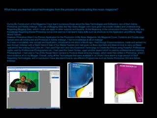 What have you learned about technologies from the process of constructing this music magazine?  During My Construction of the Magazine I have learnt numerous things about the New Technologies and Software’s, two of them Adobe Photoshop and Adobe Indesign. The use of Blogging Sites like http://www.blogger.com/ have given me a wider intellect and Understanding Regarding Blogging Sites, which I could use again in other subjects and Aspects. At the Beginning of the construction Process I had hardly any Knowledge Regarding Adobe Photoshop but as time went on I had learnt many skills such as shortcuts on the Application and Effects, Magic Wand Tool etc.  However Photoshop Wasn’t my Primary Application for the Production of My Music Magazine, My Magazine Cover, Contents and Double page Spread were all constructed and Produced in Adobe Indesign. I had no knowledge at all on Indesign  As it was a completely new concept and Application, introduced to me about a Month ago. I had through Experimentations, made and worked my way through Indesign with a Slight Hand of help of Our Media Teacher who had given us Basic tips here and there on how to carry out Basic ‘operations’ like making Grid Lines etc. I had used High tech and Very Expensive Technology to Create My Picture using Powerful, Professional Lights used by Professional Photographers etc. I had used the Green Screen, again another aspect which is used by professional and aspiring Photographers. I had used a Top of the Range Nikon Camera to Produce these amazing Images, which were then edited in Photoshop, which I have evidence of on my Blogger. Overall, using all the Technologies that were available to us I think I have learnt a huge amount of Stuff Regarding Technologies, and in conclusion I have also learnt how to use different Programmes such as Adobe Photoshop CS3 and Adobe Indesign. 