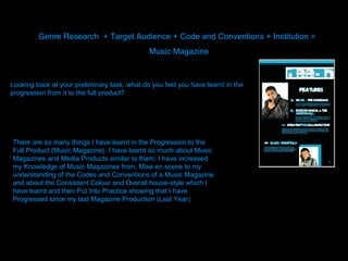 Genre Research  + Target Audience + Code and Conventions + Institution =  Music Magazine  Looking back at your preliminary task, what do you feel you have learnt in the progression from it to the full product? There are so many things I have learnt in the Progression to the Full Product (Music Magazine). I have learnt so much about Music Magazines and Media Products similar to them; I have increased my Knowledge of Music Magazines from, Mise en scene to my understanding of the Codes and Conventions of a Music Magazine and about the Consistent Colour and Overall house-style which I have learnt and then Put Into Practice showing that I have Progressed since my last Magazine Production (Last Year).  