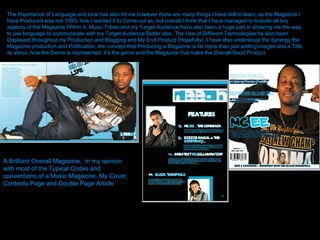 The Importance of Language and tone has also hit me however there are many things I have still to learn, as the Magazine I have Produced was not 100% how I wanted it to Come out as, but overall I think that I have managed to Include all key aspects of the Magazine Within It. Music Tribes and my Target Audience have also been a huge part in showing me the way to use language to communicate with my Target Audience Better also. The Use of Different Technologies ha also been Displayed throughout my Production and Blogging and My End Product (Hopefully). I have also understood the Synergy the Magazine production and Publication, the concept that Producing a Magazine is far more than just adding images and a Title, its about, how the Genre is represented, it’s the genre and the Magazine that make the Overall Good Product.   A Brilliant Overall Magazine,  in my opinion with most of the Typical Codes and conventions of a Music Magazine. My Cover, Contents Page and Double Page Article 