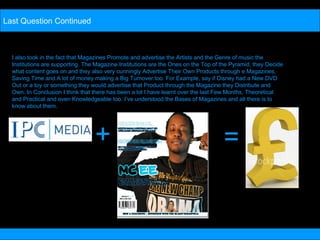 Last Question Continued I also took in the fact that Magazines Promote and advertise the Artists and the Genre of music the Institutions are supporting. The Magazine Institutions are the Ones on the Top of the Pyramid, they Decide what content goes on and they also very cunningly Advertise Their Own Products through e Magazines, Saving Time and A lot of money making a Big Turnover too. For Example, say if Disney had a New DVD Out or a toy or something they would advertise that Product through the Magazine they Distribute and Own. In Conclusion I think that there has been a lot I have learnt over the last Few Months, Theoretical and Practical and even Knowledgeable too. I’ve understood the Bases of Magazines and all there is to know about them.  + = 