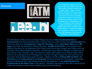 The Mastheads of Many Drum and Bass Magazines have a  Very Fundamental Idea  of  Construction  and meaning behind them, however they are made to look more  sophisticated  than what they really are,  In Comparison  I  kept the Theology , I had a  Very Basic Idea  behind  My Logo , and I kept the Masthead ‘Straight Shooting’,  straight to the Point . I had created many different Flat plans for my Masthead until I finally came to one that I thought was Perfect and one that had a Much More Realistic Approach. I got through many Different Designs on Paper one of them being a Very Complex Logo, consisting of Letters within letters and a Ripped Paper Effect Behind it as a Background for the Magazine. I had then thought through this and had come to a conclusion that the Masthead would not work, I started to be More  Critical With my Work , My  Planning  and the  End product  Being  Produced . Thinking through this Thoroughly, I had finally come to a Masthead that I had thought Perfect for My Magazine, it was  Sophisticated but Fundamental at the Same Time  in My Opinion. The Basic Idea behind it was that it would just be Letters but will have a much more complex Look, and it had worked.   The Similarities between the ATM Logo and My Logo (dee.b) both have very similar concepts however the Designs Differ. I have a Colour Scheme whilst the ATM Logo has a Very Basic Black and white, this is very typical of a Drum and Bass Magazine, however I have tried to changed the Concept a bit so no all the Magazines in the Market are the same, increasing Colour Meaning creates Excitement amongst the Reader which then Primarily makes him/her Read on. Change is essential as time goes on. This is one of the Ways My Magazine Develops and challenges a Real Magazine Masthead 