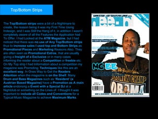 The  Top/Bottom strips  were a bit of a Nightmare to create, the reason being it was my First Time Using Indesign, and I was Still the Hang of it, in addition I wasn’t completely aware of all the Features the Application had To Offer. I had Looked at the  ATM Magazine , but I had noticed that there was  no use of Any Top/Bottom strips  thus to  increase sales I used top and Bottom Strips  as  Promotional Pieces  and  Marketing  Reasons Also. They are often seen as  Promotional Extras , that are usually giving a  Insight of a Exclusive  or in many cases informing the reader about a  Competition  or  freebie  etc. On My Top strip I had Information about a competition my magazine was Promoting;  Techniques  like this are an  excellent way , In Ones Way to Get the  Readers Attention  when the magazine is  on the Shelf . Many  Drum and Bass Magazines  such as  ‘Resident’ (a Austrian Based Magazine)  have a  Promotion as A main article  endorsing a  Event with a Special DJ  at a Nightclub or something on the Lines of. I thought it was important to  include all Codes and Conventions  for a Typical Music Magazine to achieve  Maximum Marks .  Top/Bottom Strips 