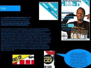 I had  created and included a Pug  also, as I thought it is an important factor, since I do have a Top Strip Explaining a Competition.  The Pug would accompany My top Strip, making the whole Concept Appealing.   PUG Same idea but a Different Design. My Magazine pug is a Triangular shape whilst the one from the other magazine is Round and Circular, its much more Basic than Mine, but has the same Ideology Behind it, this is another way my Magazine is Challenging and Developing Real Media Products My Pug was placed in the Top Right Hand Corner, a very typical location on the Front Cover to place such a Convention. A Cold Blue would most definitely catch the Readers eye, almost impossible to Miss as it is also located close to the Masthead. I had deliberately placed it there as I New one of the most important factors and a factor that the Reader would pay attention to would be the Masthead. Many Styles of Formatting were used just within the one Box (well technically a Triangle). ‘FREE CD’ was the Main Text within the Pug which was accompanied by some smaller text below it titled on a angle with the Main Text. The Reason I chose the Colour Blue for the Pug was due to the excitement and simultaneously the relaxation zone the Colour inserts you in, the White I used for the Font was due to the representation it has behind it, In Many Culture it might represent the Complete opposite of what many people assume, such as in the Chinese Culture it Represents Death whilst in other Countries, or in most countries around the World the Colour White Represents Purity and Freedom. This is the Main reason I used the colour White for the Text. The Colour white also looks appealing against colour like White and Black, or white and blue.  
