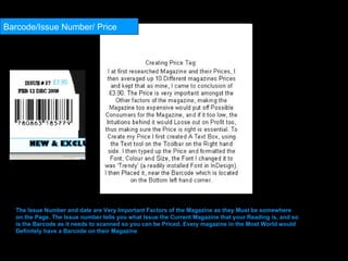 Barcode/Issue Number/ Price The Issue Number and date are Very Important Factors of the Magazine as they Must be somewhere on the Page. The Issue number tells you what Issue the Current Magazine that your Reading is, and so is the Barcode as it needs to scanned so you can be Priced. Every magazine in the Most World would Definitely have a Barcode on their Magazine  
