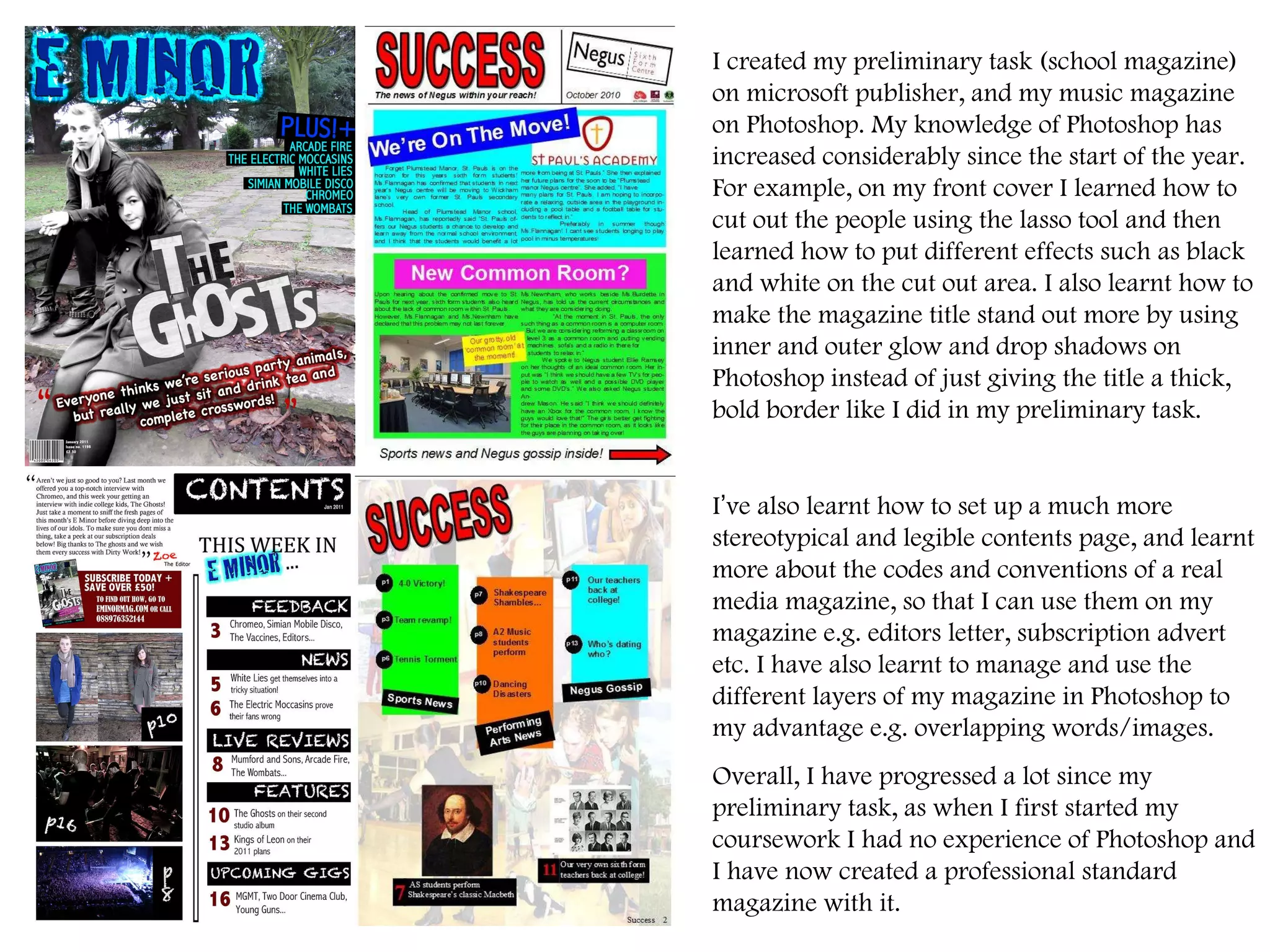 I created my preliminary task (school magazine) on microsoft publisher, and my music magazine on Photoshop. My knowledge of Photoshop has increased considerably since the start of the year. For example, on my front cover I learned how to cut out the people using the lasso tool and then learned how to put different effects such as black and white on the cut out area. I also learnt how to make the magazine title stand out more by using inner and outer glow and drop shadows on Photoshop instead of just giving the title a thick, bold border like I did in my preliminary task.  I ’ ve also learnt how to set up a much more stereotypical and legible contents page, and learnt more about the codes and conventions of a real media magazine, so that I can use them on my magazine e.g. editors letter, subscription advert etc. I have also learnt to manage and use the different layers of my magazine in Photoshop to my advantage e.g. overlapping words/images.  Overall, I have progressed a lot since my preliminary task, as when I first started my coursework I had no experience of Photoshop and I have now created a professional standard magazine with it.  