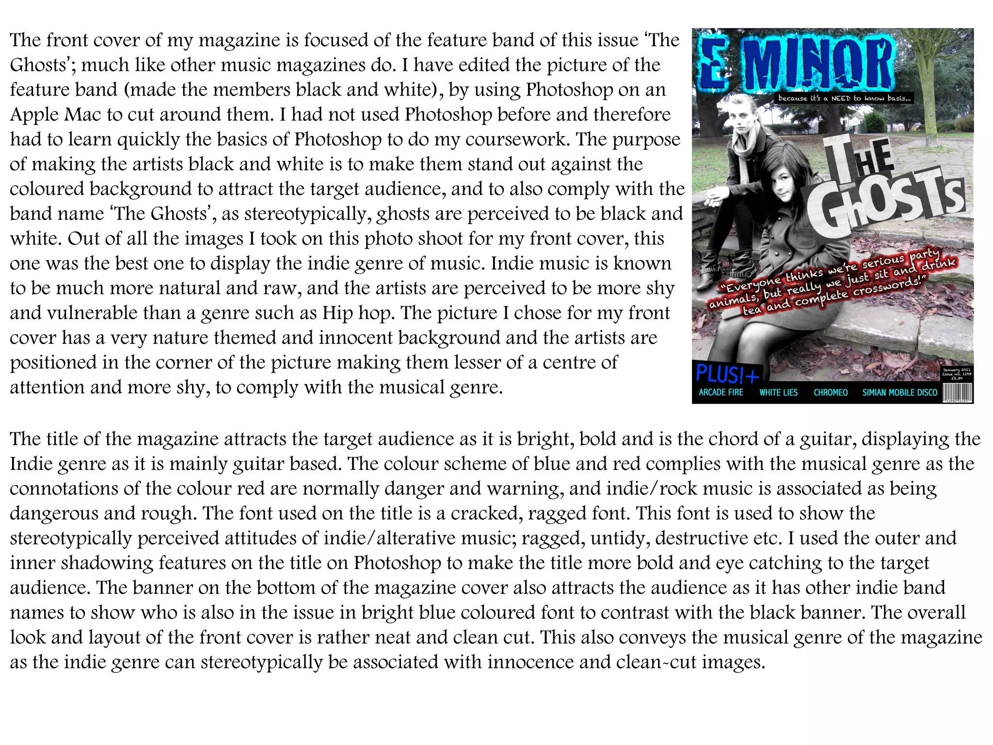 The front cover of my magazine is focused of the feature band of this issue  ‘ The Ghosts ’ ; much like other music magazines do. I have edited the picture of the feature band (made the members black and white), by using Photoshop on an Apple Mac to cut around them. I had not used Photoshop before and therefore had to learn quickly the basics of Photoshop to do my coursework. The purpose of making the artists black and white is to make them stand out against the coloured background to attract the target audience, and to also comply with the band name  ‘ The Ghosts ’ , as stereotypically, ghosts are perceived to be black and white. Out of all the images I took on this photo shoot for my front cover, this one was the best one to display the indie genre of music. Indie music is known to be much more natural and raw, and the artists are perceived to be more shy and vulnerable than a genre such as Hip hop. The picture I chose for my front cover has a very nature themed and innocent background and the artists are positioned in the corner of the picture making them lesser of a centre of attention and more shy, to comply with the musical genre.  The title of the magazine attracts the target audience as it is bright, bold and is the chord of a guitar, displaying the Indie genre as it is mainly guitar based. The colour scheme of blue and red complies with the musical genre as the connotations of the colour red are normally danger and warning, and indie/rock music is associated as being dangerous and rough. The font used on the title is a cracked, ragged font. This font is used to show the stereotypically perceived attitudes of indie/alterative music; ragged, untidy, destructive etc. I used the outer and inner shadowing features on the title on Photoshop to make the title more bold and eye catching to the target audience. The banner on the bottom of the magazine cover also attracts the audience as it has other indie band names to show who is also in the issue in bright blue coloured font to contrast with the black banner. The overall look and layout of the front cover is rather neat and clean cut. This also conveys the musical genre of the magazine as the indie genre can stereotypically be associated with innocence and clean-cut images.  