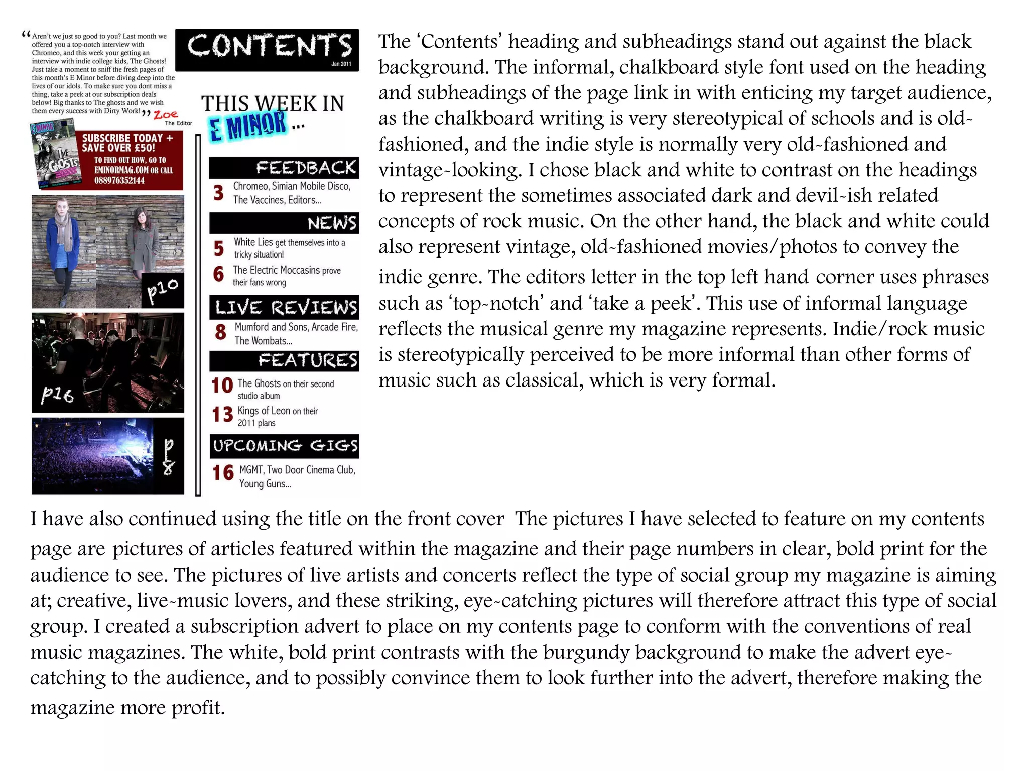 The  ‘ Contents ’  heading and subheadings stand out against the black background. The informal, chalkboard style font used on the heading and subheadings of the page link in with enticing my target audience, as the chalkboard writing is very stereotypical of schools and is old-fashioned, and the indie style is normally very old-fashioned and vintage-looking. I chose black and white to contrast on the headings to represent the sometimes associated dark and devil-ish related concepts of rock music. On the other hand, the black and white could also represent vintage, old-fashioned movies/photos to convey the indie genre. The editors letter in the top left hand   corner uses phrases such as  ‘ top-notch ’  and  ‘ take a peek ’ . This use of informal language reflects the musical genre my magazine represents. Indie/rock music is stereotypically perceived to be more informal than other forms of music such as classical, which is very formal.  I have also continued using the title on the front cover  The pictures I have selected to feature on my contents page are   pictures of articles featured within the magazine and their page numbers in clear, bold print for the audience to see. The pictures of live artists and concerts reflect the type of social group my magazine is aiming at; creative, live-music lovers, and these striking, eye-catching pictures will therefore attract this type of social group. I created a subscription advert to place on my contents page to conform with the conventions of real music magazines. The white, bold print contrasts with the burgundy background to make the advert eye-catching to the audience, and to possibly convince them to look further into the advert, therefore making the magazine more profit.   