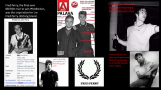 Fred Perry, the first ever
BRITISH man to win Wimbledon,
was the inspiration for the
Fred Perry clothing brand.
English rock icon Liam
Gallagher wearing a
Fred Perry polo shirt.
Damon Albarn of
Blur and mastermind
behind the Gorillaz
in a Fred Perry polo
shirt. (right)
Liam Fray of the
Courteeners in a
Fred Perry polo
shirt.
 