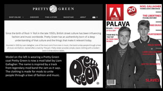 Model on the left is wearing a Pretty Green
coat Pretty Green is now a mod label by Liam
Gallagher. The name is inspired by a track
from legendary mod band the Jam as it says.
The clothing is made for mods to unite
people through a love of fashion and music.
 