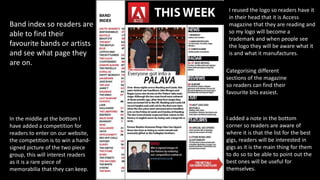 Categorising different
sections of the magazine
so readers can find their
favourite bits easiest.
Band index so readers are
able to find their
favourite bands or artists
and see what page they
are on.
I added a note in the bottom
corner so readers are aware of
where it is that the list for the best
gigs, readers will be interested in
gigs as it is the main thing for them
to do so to be able to point out the
best ones will be useful for
themselves.
I reused the logo so readers have it
in their head that it is Access
magazine that they are reading and
so my logo will become a
trademark and when people see
the logo they will be aware what it
is and what it manufactures.
In the middle at the bottom I
have added a competition for
readers to enter on our website,
the competition is to win a hand-
signed picture of the two piece
group, this will interest readers
as it is a rare piece of
memorabilia that they can keep.
 