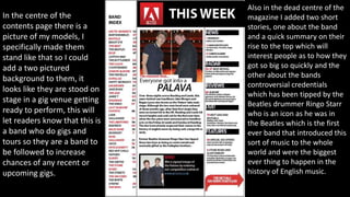 In the centre of the
contents page there is a
picture of my models, I
specifically made them
stand like that so I could
add a two pictured
background to them, it
looks like they are stood on
stage in a gig venue getting
ready to perform, this will
let readers know that this is
a band who do gigs and
tours so they are a band to
be followed to increase
chances of any recent or
upcoming gigs.
Also in the dead centre of the
magazine I added two short
stories, one about the band
and a quick summary on their
rise to the top which will
interest people as to how they
got so big so quickly and the
other about the bands
controversial credentials
which has been tipped by the
Beatles drummer Ringo Starr
who is an icon as he was in
the Beatles which is the first
ever band that introduced this
sort of music to the whole
world and were the biggest
ever thing to happen in the
history of English music.
 