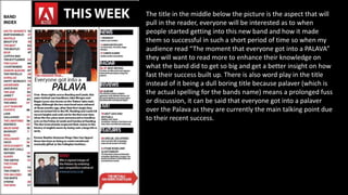 The title in the middle below the picture is the aspect that will
pull in the reader, everyone will be interested as to when
people started getting into this new band and how it made
them so successful in such a short period of time so when my
audience read “The moment that everyone got into a PALAVA”
they will want to read more to enhance their knowledge on
what the band did to get so big and get a better insight on how
fast their success built up. There is also word play in the title
instead of it being a dull boring title because palaver (which is
the actual spelling for the bands name) means a prolonged fuss
or discussion, it can be said that everyone got into a palaver
over the Palava as they are currently the main talking point due
to their recent success.
 