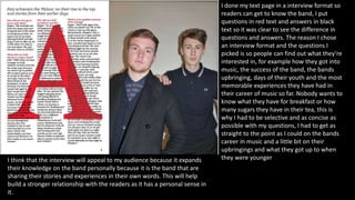 I done my text page in a interview format so
readers can get to know the band, I put
questions in red text and answers in black
text so it was clear to see the difference in
questions and answers. The reason I chose
an interview format and the questions I
picked is so people can find out what they’re
interested in, for example how they got into
music, the success of the band, the bands
upbringing, days of their youth and the most
memorable experiences they have had in
their career of music so far. Nobody wants to
know what they have for breakfast or how
many sugars they have in their tea, this is
why I had to be selective and as concise as
possible with my questions, I had to get as
straight to the point as I could on the bands
career in music and a little bit on their
upbringings and what they got up to when
they were youngerI think that the interview will appeal to my audience because it expands
their knowledge on the band personally because it is the band that are
sharing their stories and experiences in their own words. This will help
build a stronger relationship with the readers as it has a personal sense in
it.
 