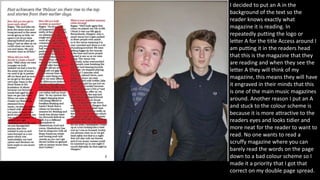 I decided to put an A in the
background of the text so the
reader knows exactly what
magazine it is reading. In
repeatedly putting the logo or
letter A for the title Access around I
am putting it in the readers head
that this is the magazine that they
are reading and when they see the
letter A they will think of my
magazine, this means they will have
it engraved in their minds that this
is one of the main music magazines
around. Another reason I put an A
and stuck to the colour scheme is
because it is more attractive to the
readers eyes and looks tidier and
more neat for the reader to want to
read. No one wants to read a
scruffy magazine where you can
barely read the words on the page
down to a bad colour scheme so I
made it a priority that I got that
correct on my double page spread.
 