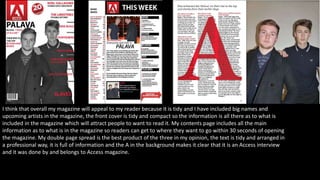 I think that overall my magazine will appeal to my reader because it is tidy and I have included big names and
upcoming artists in the magazine, the front cover is tidy and compact so the information is all there as to what is
included in the magazine which will attract people to want to read it. My contents page includes all the main
information as to what is in the magazine so readers can get to where they want to go within 30 seconds of opening
the magazine. My double page spread is the best product of the three in my opinion, the text is tidy and arranged in
a professional way, it is full of information and the A in the background makes it clear that it is an Access interview
and it was done by and belongs to Access magazine.
 