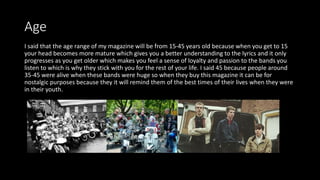 Age
I said that the age range of my magazine will be from 15-45 years old because when you get to 15
your head becomes more mature which gives you a better understanding to the lyrics and it only
progresses as you get older which makes you feel a sense of loyalty and passion to the bands you
listen to which is why they stick with you for the rest of your life. I said 45 because people around
35-45 were alive when these bands were huge so when they buy this magazine it can be for
nostalgic purposes because they it will remind them of the best times of their lives when they were
in their youth.
 
