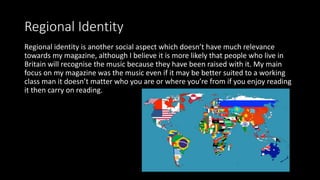 Regional Identity
Regional identity is another social aspect which doesn’t have much relevance
towards my magazine, although I believe it is more likely that people who live in
Britain will recognise the music because they have been raised with it. My main
focus on my magazine was the music even if it may be better suited to a working
class man it doesn’t matter who you are or where you’re from if you enjoy reading
it then carry on reading.
 