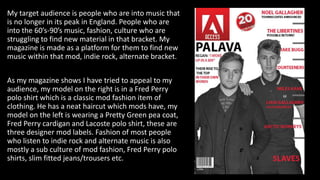 My target audience is people who are into music that
is no longer in its peak in England. People who are
into the 60’s-90’s music, fashion, culture who are
struggling to find new material in that bracket. My
magazine is made as a platform for them to find new
music within that mod, indie rock, alternate bracket.
As my magazine shows I have tried to appeal to my
audience, my model on the right is in a Fred Perry
polo shirt which is a classic mod fashion item of
clothing. He has a neat haircut which mods have, my
model on the left is wearing a Pretty Green pea coat,
Fred Perry cardigan and Lacoste polo shirt, these are
three designer mod labels. Fashion of most people
who listen to indie rock and alternate music is also
mostly a sub culture of mod fashion, Fred Perry polo
shirts, slim fitted jeans/trousers etc.
 
