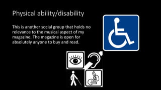Physical ability/disability
This is another social group that holds no
relevance to the musical aspect of my
magazine. The magazine is open for
absolutely anyone to buy and read.
 