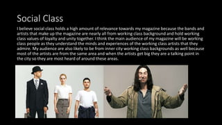 Social Class
I believe social class holds a high amount of relevance towards my magazine because the bands and
artists that make up the magazine are nearly all from working class background and hold working
class values of loyalty and unity together. I think the main audience of my magazine will be working
class people as they understand the minds and experiences of the working class artists that they
admire. My audience are also likely to be from inner city working class backgrounds as well because
most of the artists are from the same area and when the artists get big they are a talking point in
the city so they are most heard of around these areas.
 