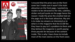 I ensured that the price was on the front
cover but I made sure it wasn’t the main
attraction on the front page, I wanted my
readers to be attracted to the title, subtitles,
sticker and pull quote on the page hence the
reason I made the price the smallest text on
the page so it is the least attractive. My aim
is to make my viewers so interested as to
what is in the magazine that the £3.00 fee
they have to pay isn’t a problem to them and
they believe the magazine is worth paying
three pounds for because of the content
inside. This is why I have chose to include
most of the main stories on the front cover.
 