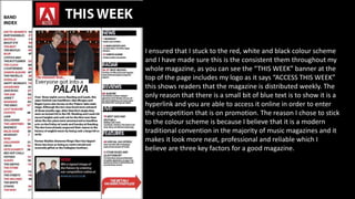 I ensured that I stuck to the red, white and black colour scheme
and I have made sure this is the consistent them throughout my
whole magazine, as you can see the “THIS WEEK” banner at the
top of the page includes my logo as it says “ACCESS THIS WEEK”
this shows readers that the magazine is distributed weekly. The
only reason that there is a small bit of blue text is to show it is a
hyperlink and you are able to access it online in order to enter
the competition that is on promotion. The reason I chose to stick
to the colour scheme is because I believe that it is a modern
traditional convention in the majority of music magazines and it
makes it look more neat, professional and reliable which I
believe are three key factors for a good magazine.
 
