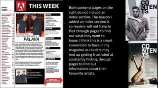 Both contents pages on the
right do not include an
index section. The reason I
added an index section is
so readers will not have to
flick through pages to find
out what they want to
know. I think this is a smart
convention to have in my
magazine as readers may
end up getting frustrated at
constantly flicking through
pages to find out
information about their
favourite artists.
 