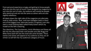 From personal experience at gigs and getting to know people
who are into this sort of music I have designed my magazine to
suit into this sort of style, my audience will mostly be people
who stand out and are not the same as others who are also
slightly rebellious.
All labels down the right side of the magazine are alternate,
mod or indie artists. Noel and Liam Gallagher both in Oasis
one of the biggest ever alternate bands in England, Liam also
owns a mod clothing label called Pretty Green which my
model on the left is wearing.
The Libertines, The Courteeners, Arctic Monkeys and Slaves all
fall into the alternate/indie rock bracket and Jake Bugg and
Miles Kane both fall into the mod solo artist bracket. These
names and artists will appeal to my audience as they are all
similar so will fall into my audiences category of music.
 